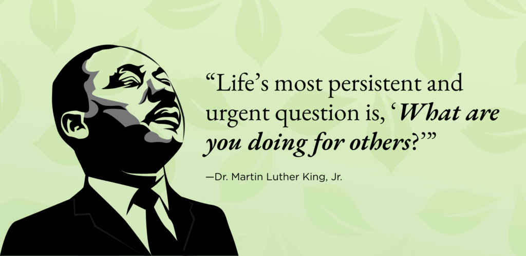 “Life’s most persistent and urgent question is, ‘What are you doing for others?’”
—Dr. Martin Luther King, Jr. 