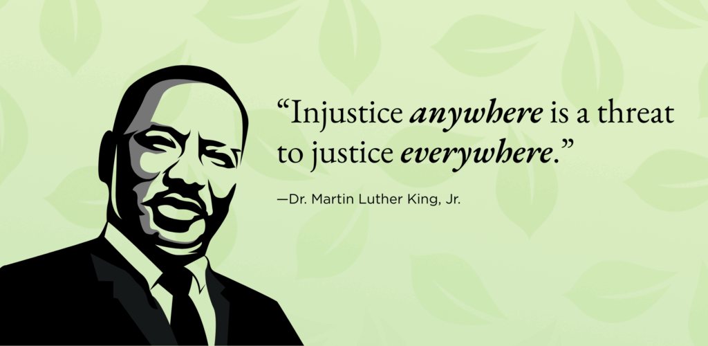 “Injustice anywhere is a threat to justice everywhere.”
—Dr. Martin Luther King, Jr. 