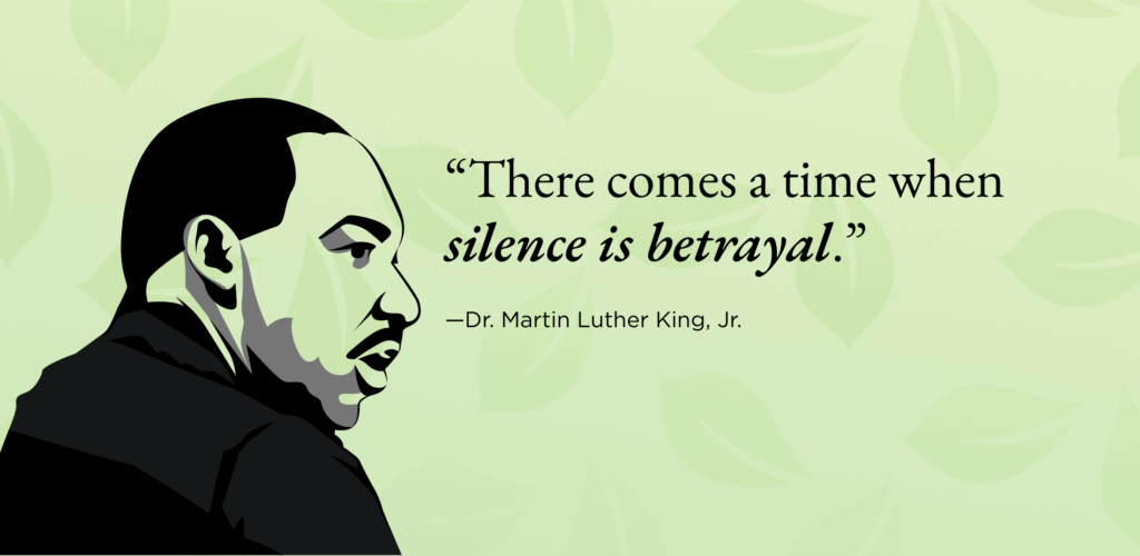 “There comes a time when silence is betrayal.”
—Dr. Martin Luther King, Jr. 