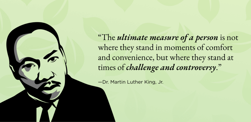 “The ultimate measure of a person is not where they stand in moments of comfort and convenience, but where they stand at times of challenge and controversy.”
—Dr. Martin Luther King, Jr. 